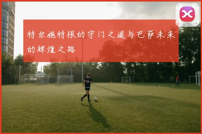 特尔施特根的守门之道与巴萨未来的辉煌之路