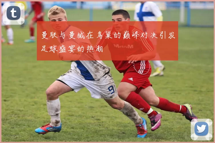 曼联与曼城在鸟巢的巅峰对决引发足球盛宴的热潮