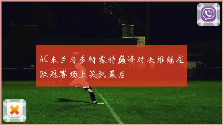 AC米兰与多特蒙特巅峰对决谁能在欧冠赛场上笑到最后