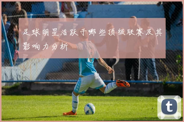足球明星活跃于哪些顶级联赛及其影响力分析