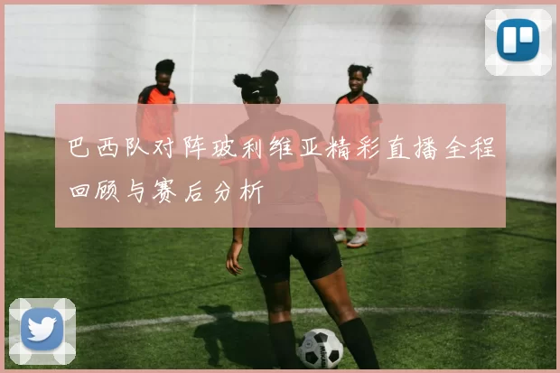 巴西队对阵玻利维亚精彩直播全程回顾与赛后分析