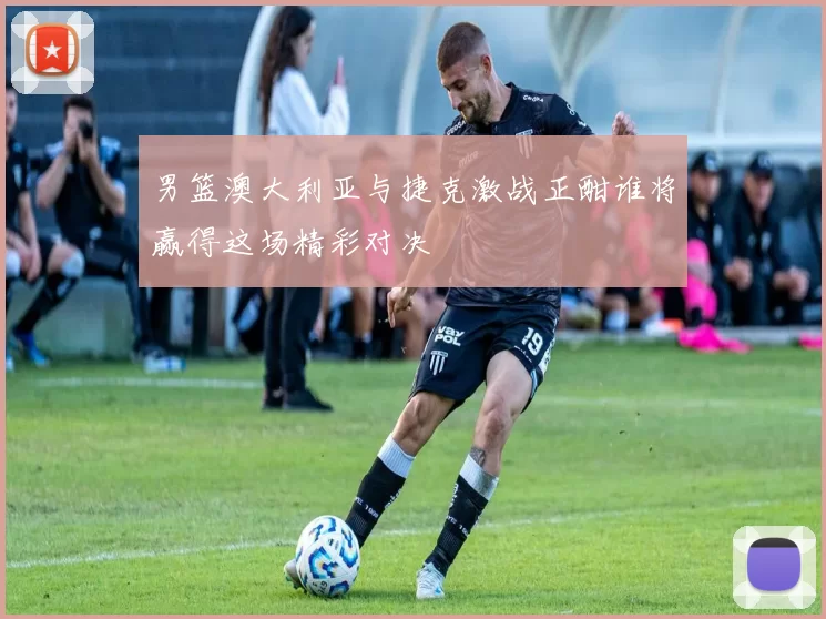 男篮澳大利亚与捷克激战正酣谁将赢得这场精彩对决