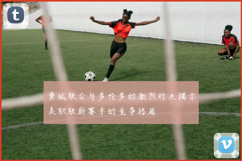 费城联合与多伦多的激烈对决揭示美职联新赛季的竞争格局