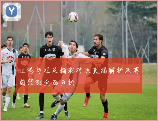 上港与辽足精彩对决直播解析及赛前预测全面分析