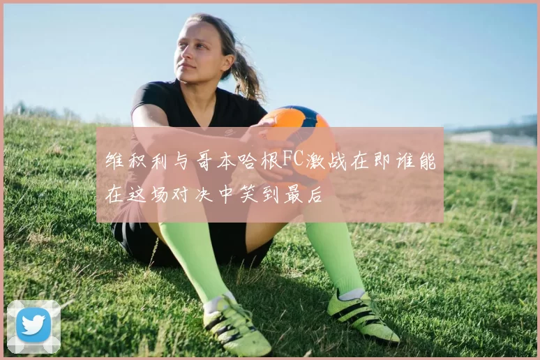 维积利与哥本哈根FC激战在即谁能在这场对决中笑到最后