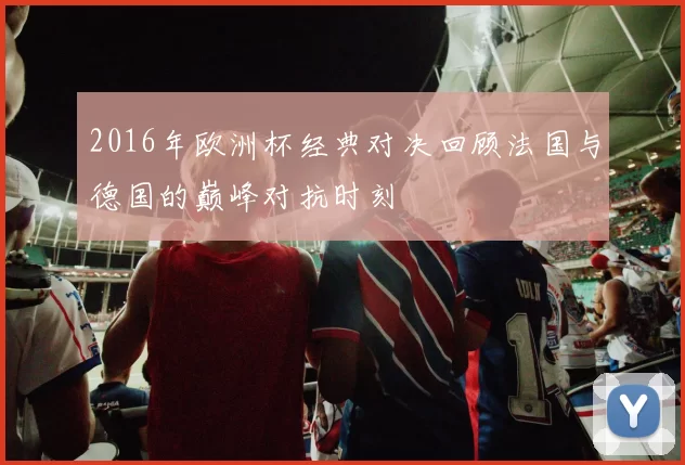 2016年欧洲杯经典对决回顾法国与德国的巅峰对抗时刻