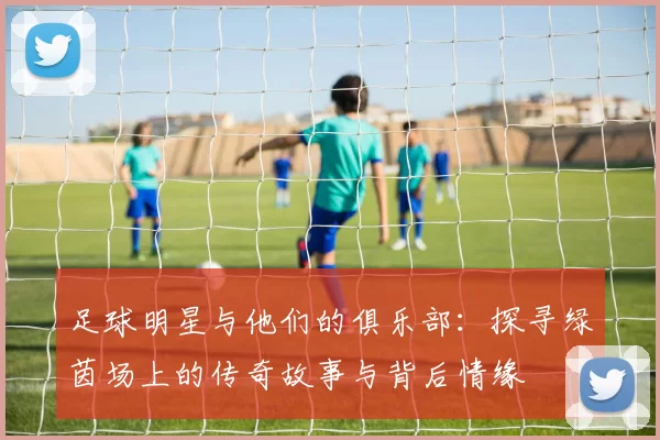 足球明星与他们的俱乐部：探寻绿茵场上的传奇故事与背后情缘