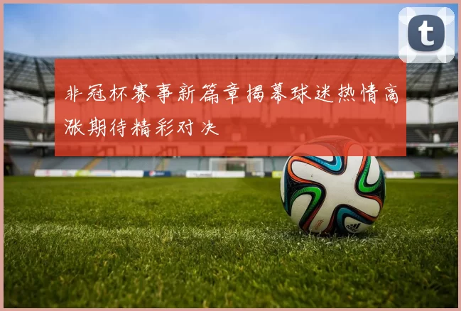 非冠杯赛事新篇章揭幕球迷热情高涨期待精彩对决